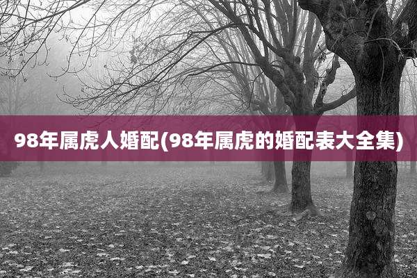 98年属虎人婚配(98年属虎的婚配表大全集)