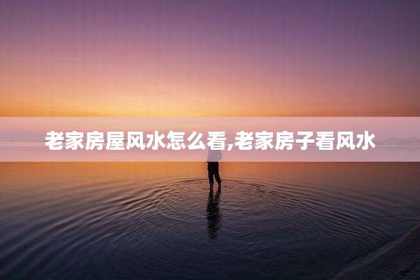 老家房屋风水怎么看,老家房子看风水