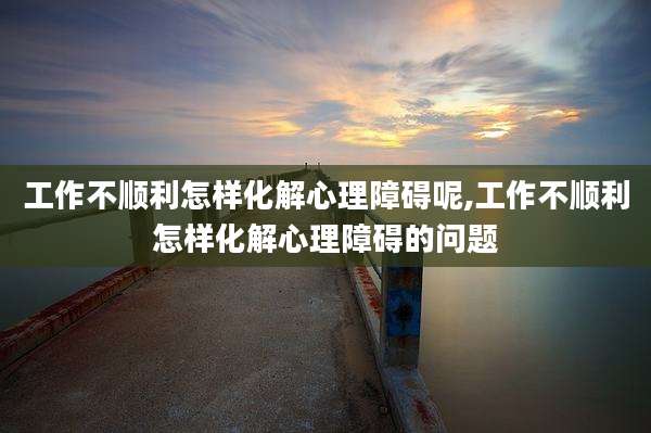 工作不顺利怎样化解心理障碍呢,工作不顺利怎样化解心理障碍的问题