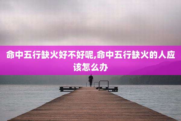 命中五行缺火好不好呢,命中五行缺火的人应该怎么办