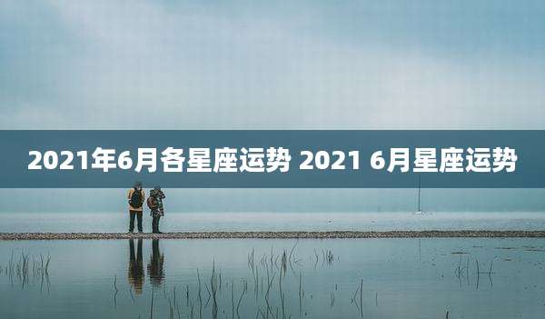 2021年6月各星座运势 2021 6月星座运势