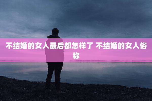 不结婚的女人最后都怎样了 不结婚的女人俗称