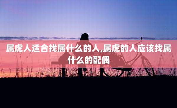属虎人适合找属什么的人,属虎的人应该找属什么的配偶
