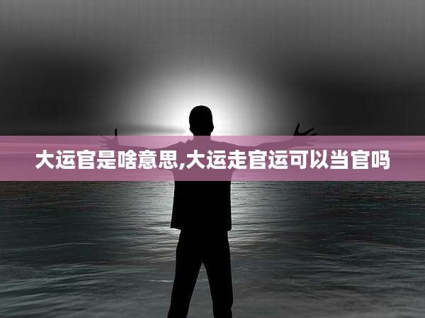 大运官是啥意思,大运走官运可以当官吗
