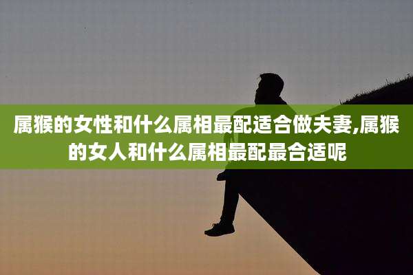 属猴的女性和什么属相最配适合做夫妻,属猴的女人和什么属相最配最合适呢