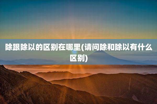 除跟除以的区别在哪里(请问除和除以有什么区别)