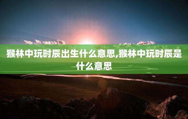 猴林中玩时辰出生什么意思,猴林中玩时辰是什么意思