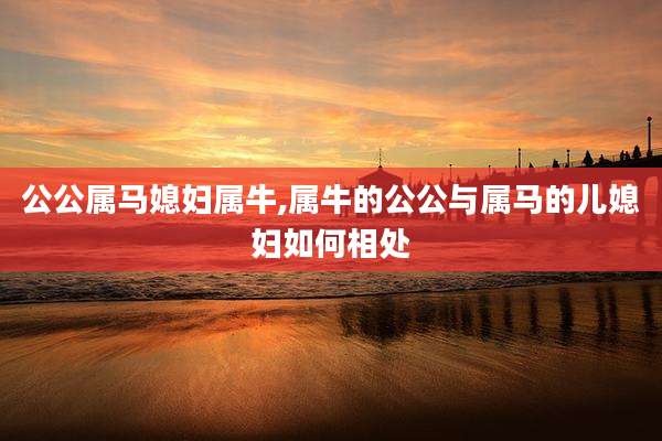 公公属马媳妇属牛,属牛的公公与属马的儿媳妇如何相处