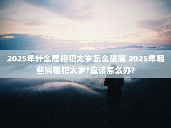 2025年什么属相犯太岁怎么破解 2025年哪些属相犯太岁?应该怎么办?