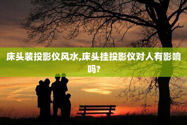 床头装投影仪风水,床头挂投影仪对人有影响吗?