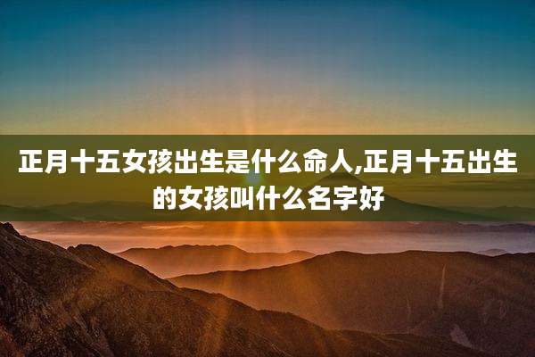 正月十五女孩出生是什么命人,正月十五出生的女孩叫什么名字好