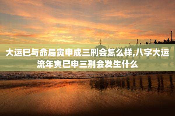 大运巳与命局寅申成三刑会怎么样,八字大运流年寅巳申三刑会发生什么