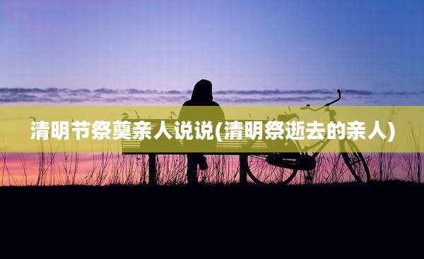 清明节祭奠亲人说说(清明祭逝去的亲人)