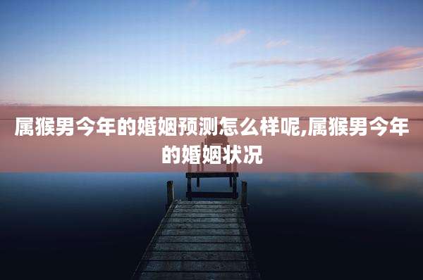 属猴男今年的婚姻预测怎么样呢,属猴男今年的婚姻状况