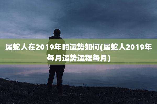 属蛇人在2019年的运势如何(属蛇人2019年每月运势运程每月)