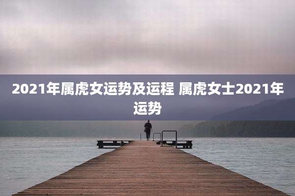 2021年属虎女运势及运程 属虎女士2021年运势