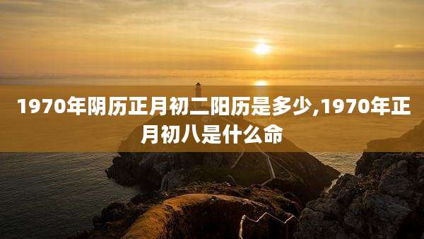 1970年阴历正月初二阳历是多少,1970年正月初八是什么命