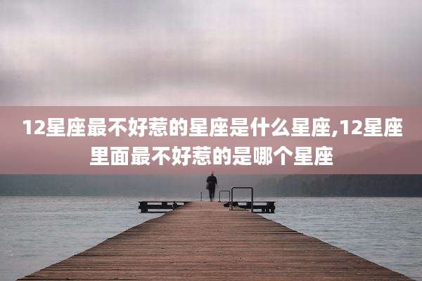 12星座最不好惹的星座是什么星座,12星座里面最不好惹的是哪个星座