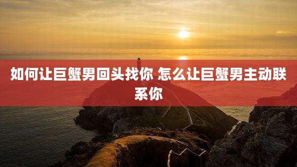 如何让巨蟹男回头找你 怎么让巨蟹男主动联系你