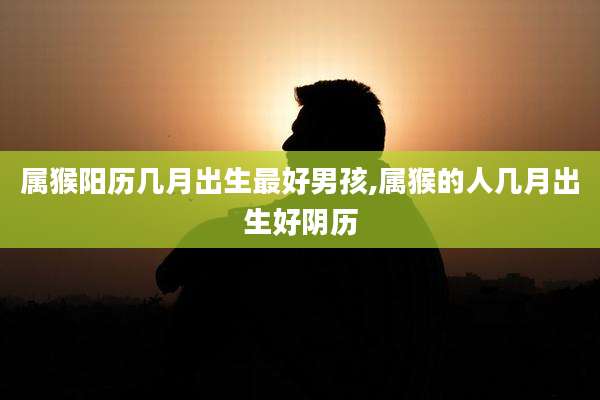 属猴阳历几月出生最好男孩,属猴的人几月出生好阴历