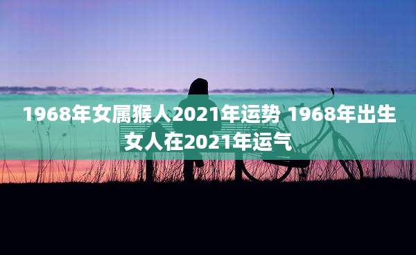 1968年女属猴人2021年运势 1968年出生女人在2021年运气