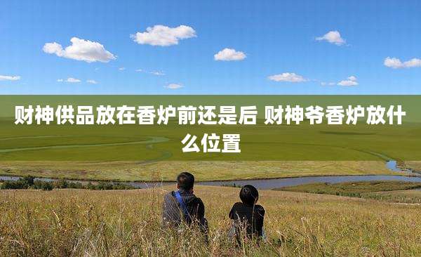 财神供品放在香炉前还是后 财神爷香炉放什么位置