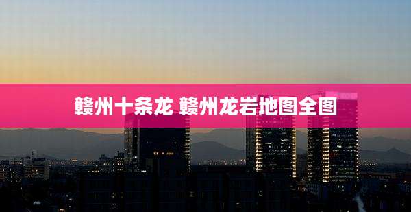 赣州十条龙 赣州龙岩地图全图