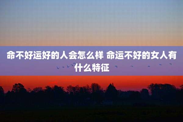 命不好运好的人会怎么样 命运不好的女人有什么特征