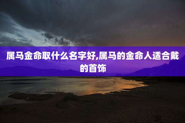 属马金命取什么名字好,属马的金命人适合戴的首饰