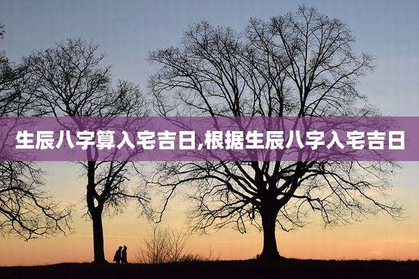 生辰八字算入宅吉日,根据生辰八字入宅吉日
