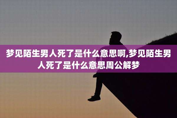 梦见陌生男人死了是什么意思啊,梦见陌生男人死了是什么意思周公解梦