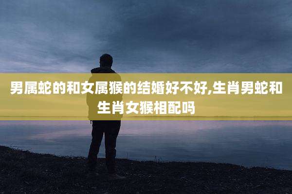 男属蛇的和女属猴的结婚好不好,生肖男蛇和生肖女猴相配吗