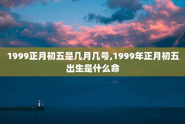 1999正月初五是几月几号,1999年正月初五出生是什么命