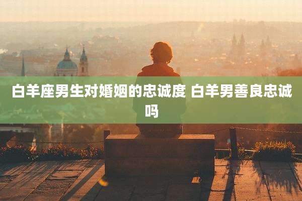 白羊座男生对婚姻的忠诚度 白羊男善良忠诚吗