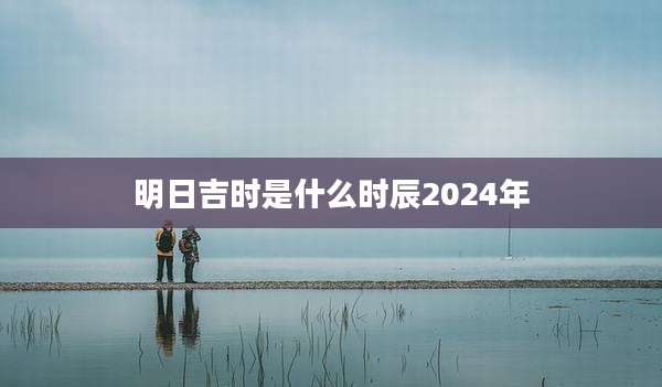 明日吉时是什么时辰2024年