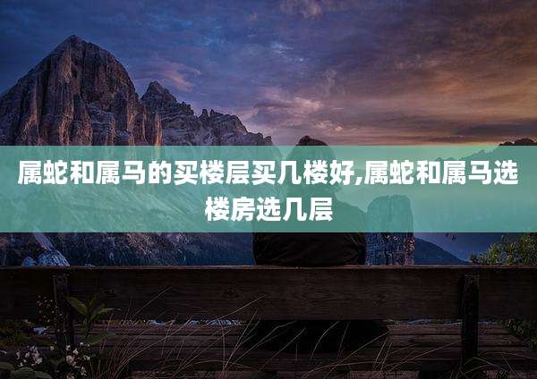 属蛇和属马的买楼层买几楼好,属蛇和属马选楼房选几层