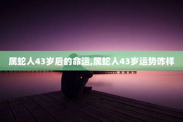 属蛇人43岁后的命运,属蛇人43岁运势咋样