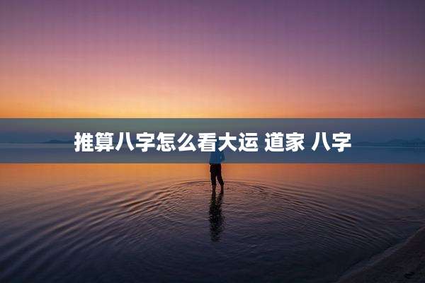 推算八字怎么看大运 道家 八字