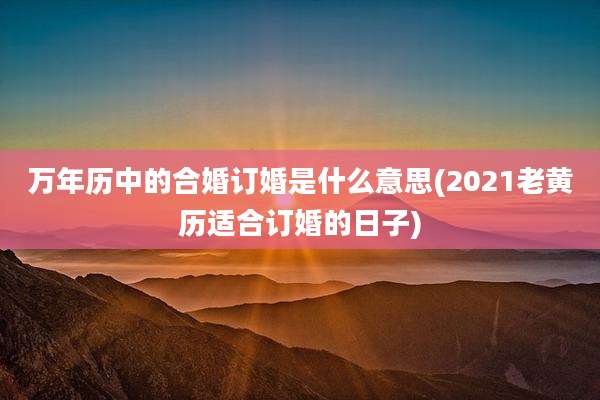 万年历中的合婚订婚是什么意思(2021老黄历适合订婚的日子)