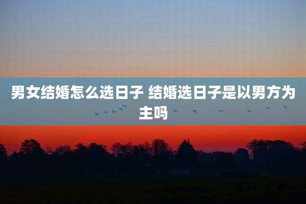 男女结婚怎么选日子 结婚选日子是以男方为主吗