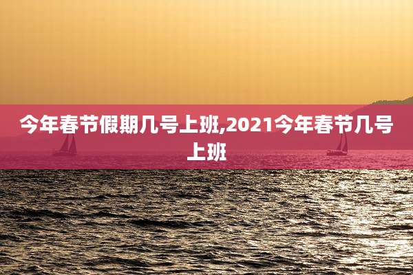 今年春节假期几号上班,2021今年春节几号上班