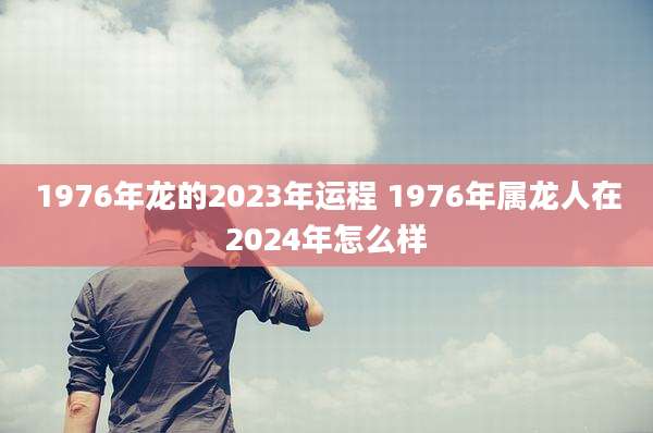 1976年龙的2023年运程 1976年属龙人在2024年怎么样