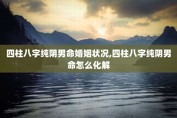 四柱八字纯阴男命婚姻状况,四柱八字纯阴男命怎么化解