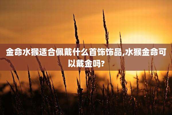 金命水猴适合佩戴什么首饰饰品,水猴金命可以戴金吗?