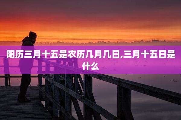 阳历三月十五是农历几月几日,三月十五日是什么