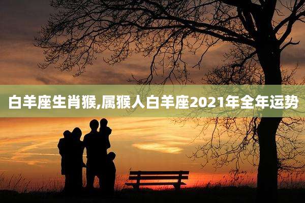 白羊座生肖猴,属猴人白羊座2021年全年运势