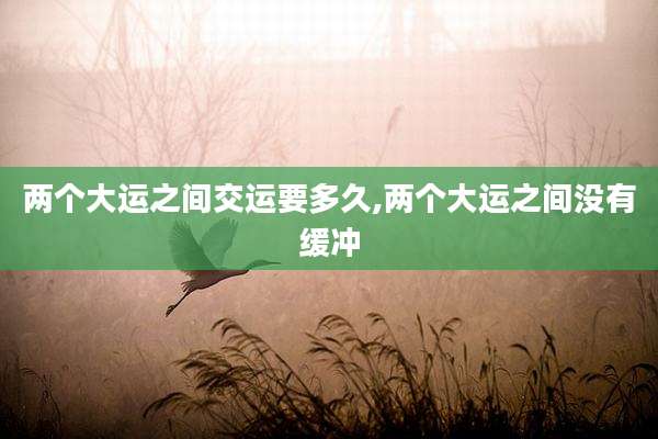 两个大运之间交运要多久,两个大运之间没有缓冲