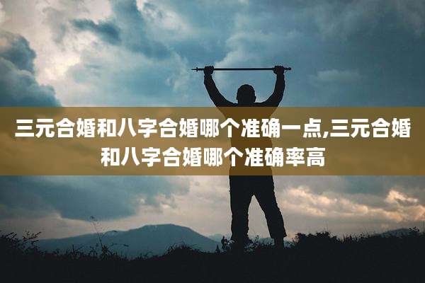 三元合婚和八字合婚哪个准确一点,三元合婚和八字合婚哪个准确率高