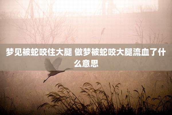 梦见被蛇咬住大腿 做梦被蛇咬大腿流血了什么意思