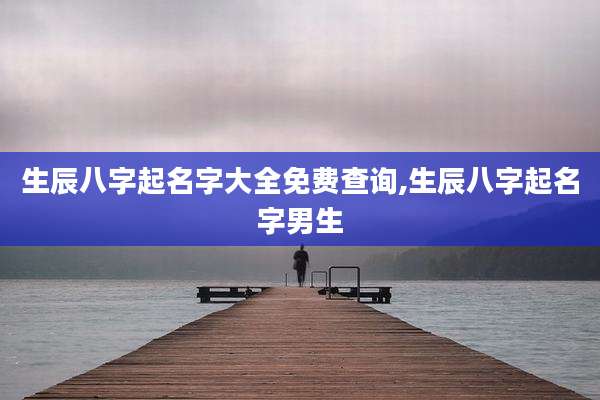 生辰八字起名字大全免费查询,生辰八字起名字男生